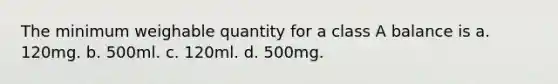 The minimum weighable quantity for a class A balance is a. 120mg. b. 500ml. c. 120ml. d. 500mg.