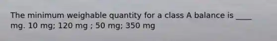 The minimum weighable quantity for a class A balance is ____ mg. 10 mg; 120 mg ; 50 mg; 350 mg