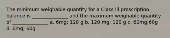 The minimum weighable quantity for a Class Ill prescription balance is _______________ and the maximum weighable quantity of _______________ a. 6mg; 120 g b. 120 mg; 120 g c. 60mg;60g d. 6mg; 60g