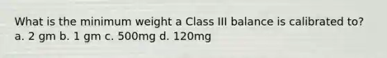 What is the minimum weight a Class III balance is calibrated to? a. 2 gm b. 1 gm c. 500mg d. 120mg