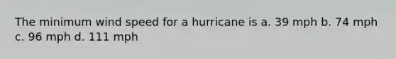 The minimum wind speed for a hurricane is a. 39 mph b. 74 mph c. 96 mph d. 111 mph