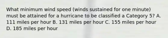 What minimum wind speed (winds sustained for one minute) must be attained for a hurricane to be classified a Category 5? A. 111 miles per hour B. 131 miles per hour C. 155 miles per hour D. 185 miles per hour