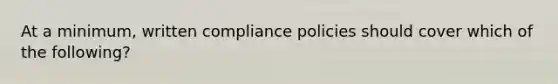 At a minimum, written compliance policies should cover which of the following?