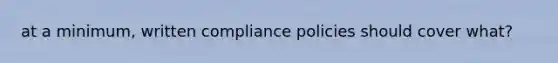 at a minimum, written compliance policies should cover what?