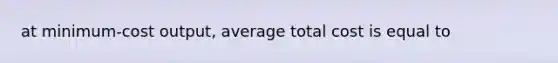 at minimum-cost output, average total cost is equal to