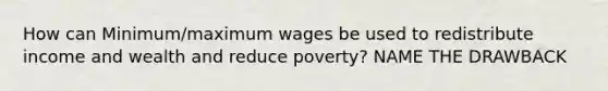 How can Minimum/maximum wages be used to redistribute income and wealth and reduce poverty? NAME THE DRAWBACK