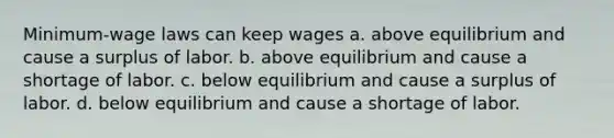 Minimum-wage laws can keep wages a. above equilibrium and cause a surplus of labor. b. above equilibrium and cause a shortage of labor. c. below equilibrium and cause a surplus of labor. d. below equilibrium and cause a shortage of labor.