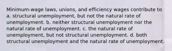 Minimum-wage laws, unions, and efficiency wages contribute to a. structural unemployment, but not the natural rate of unemployment. b. neither structural unemployment nor the natural rate of unemployment. c. the natural rate of unemployment, but not structural unemployment. d. both structural unemployment and the natural rate of unemployment.