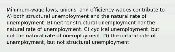 Minimum-wage laws, unions, and efficiency wages contribute to A) both structural unemployment and the natural rate of unemployment. B) neither structural unemployment nor the natural rate of unemployment. C) cyclical unemployment, but not the natural rate of unemployment. D) the natural rate of unemployment, but not structural unemployment.