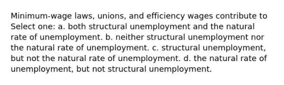 Minimum-wage laws, unions, and efficiency wages contribute to Select one: a. both structural unemployment and the natural rate of unemployment. b. neither structural unemployment nor the natural rate of unemployment. c. structural unemployment, but not the natural rate of unemployment. d. the natural rate of unemployment, but not structural unemployment.