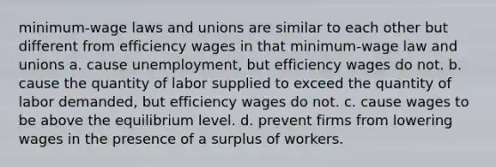 minimum-wage laws and unions are similar to each other but different from efficiency wages in that minimum-wage law and unions a. cause unemployment, but efficiency wages do not. b. cause the quantity of labor supplied to exceed the quantity of labor demanded, but efficiency wages do not. c. cause wages to be above the equilibrium level. d. prevent firms from lowering wages in the presence of a surplus of workers.