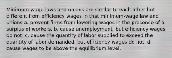 Minimum-wage laws and unions are similar to each other but different from efficiency wages in that minimum-wage law and unions a. prevent firms from lowering wages in the presence of a surplus of workers. b. cause unemployment, but efficiency wages do not. c. cause the quantity of labor supplied to exceed the quantity of labor demanded, but efficiency wages do not. d. cause wages to be above the equilibrium level.