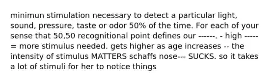 minimun stimulation necessary to detect a particular light, sound, pressure, taste or odor 50% of the time. For each of your sense that 50,50 recognitional point defines our ------. - high ----- = more stimulus needed. gets higher as age increases -- the intensity of stimulus MATTERS schaffs nose--- SUCKS. so it takes a lot of stimuli for her to notice things