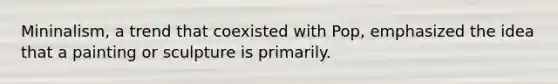 Mininalism, a trend that coexisted with Pop, emphasized the idea that a painting or sculpture is primarily.