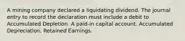 A mining company declared a liquidating dividend. The journal entry to record the declaration must include a debit to Accumulated Depletion. A paid-in capital account. Accumulated Depreciation. Retained Earnings.