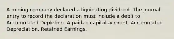 A mining company declared a liquidating dividend. The journal entry to record the declaration must include a debit to Accumulated Depletion. A paid-in capital account. Accumulated Depreciation. Retained Earnings.