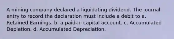 A mining company declared a liquidating dividend. The journal entry to record the declaration must include a debit to a. Retained Earnings. b. a paid-in capital account. c. Accumulated Depletion. d. Accumulated Depreciation.