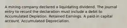 A mining company declared a liquidating dividend. The journal entry to record the declaration must include a debit to Accumulated Depletion. Retained Earnings. A paid-in capital account. Accumulated Depreciation.