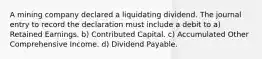 A mining company declared a liquidating dividend. The journal entry to record the declaration must include a debit to a) Retained Earnings. b) Contributed Capital. c) Accumulated Other Comprehensive Income. d) Dividend Payable.