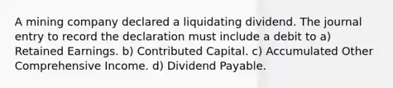 A mining company declared a liquidating dividend. The journal entry to record the declaration must include a debit to a) Retained Earnings. b) Contributed Capital. c) Accumulated Other Comprehensive Income. d) Dividend Payable.