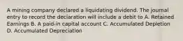 A mining company declared a liquidating dividend. The journal entry to record the declaration will include a debit to A. Retained Earnings B. A paid-in capital account C. Accumulated Depletion D. Accumulated Depreciation