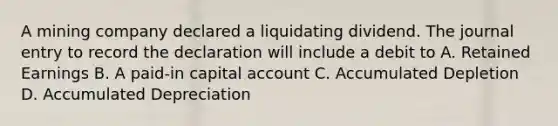 A mining company declared a liquidating dividend. The journal entry to record the declaration will include a debit to A. Retained Earnings B. A paid-in capital account C. Accumulated Depletion D. Accumulated Depreciation