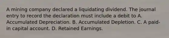 A mining company declared a liquidating dividend. The journal entry to record the declaration must include a debit to A. Accumulated Depreciation. B. Accumulated Depletion. C. A paid-in capital account. D. Retained Earnings.