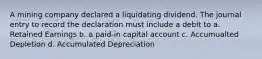 A mining company declared a liquidating dividend. The journal entry to record the declaration must include a debit to a. Retained Earnings b. a paid-in capital account c. Accumualted Depletion d. Accumulated Depreciation