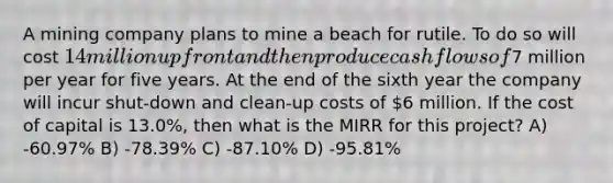 A mining company plans to mine a beach for rutile. To do so will cost 14 million up front and then produce cash flows of7 million per year for five years. At the end of the sixth year the company will incur shut-down and clean-up costs of 6 million. If the cost of capital is 13.0%, then what is the MIRR for this project? A) -60.97% B) -78.39% C) -87.10% D) -95.81%