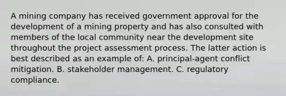 A mining company has received government approval for the development of a mining property and has also consulted with members of the local community near the development site throughout the project assessment process. The latter action is best described as an example of: A. principal-agent conflict mitigation. B. stakeholder management. C. regulatory compliance.