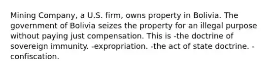 Mining Company, a U.S. firm, owns property in Bolivia. The government of Bolivia seizes the property for an illegal purpose without paying just compensation. This is -the doctrine of sovereign immunity. -expropriation. -the act of state doctrine. -confiscation.