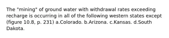 The "mining" of ground water with withdrawal rates exceeding recharge is occurring in all of the following western states except (figure 10.8, p. 231) a.​Colorado. b.​Arizona. c.​Kansas. d.​South Dakota.