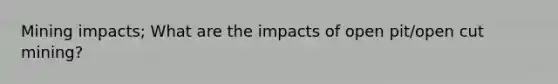 Mining impacts; What are the impacts of open pit/open cut mining?