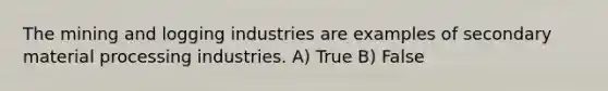 The mining and logging industries are examples of secondary material processing industries. A) True B) False