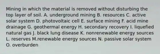 Mining in which the material is removed without disturbing the top layer of soil. A. underground mining B. resources C. active solar system D. photovoltaic cell E. surface mining F. acid mine drainage G. geothermal energy H. secondary recovery I. liquefied natural gas J. black lung disease K. nonrenewable energy sources L. reserves M.renewable energy sources N. passive solar system O. overburden