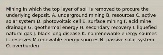 Mining in which the top layer of soil is removed to procure the underlying deposit. A. underground mining B. resources C. active solar system D. photovoltaic cell E. surface mining F. acid mine drainage G. geothermal energy H. secondary recovery I. liquefied natural gas J. black lung disease K. nonrenewable energy sources L. reserves M.renewable energy sources N. passive solar system O. overburden