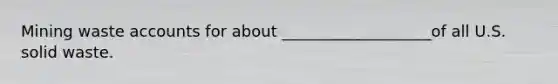 Mining waste accounts for about ___________________of all U.S. solid waste.