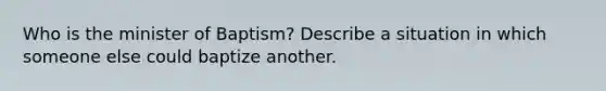 Who is the minister of Baptism? Describe a situation in which someone else could baptize another.