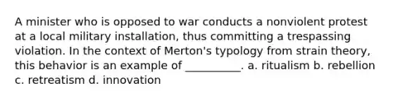 A minister who is opposed to war conducts a nonviolent protest at a local military installation, thus committing a trespassing violation. In the context of Merton's typology from strain theory, this behavior is an example of __________. a. ritualism b. rebellion c. retreatism d. innovation