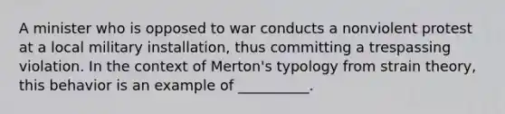 A minister who is opposed to war conducts a nonviolent protest at a local military installation, thus committing a trespassing violation. In the context of Merton's typology from strain theory, this behavior is an example of __________.