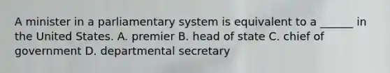 A minister in a parliamentary system is equivalent to a ______ in the United States. A. premier B. head of state C. chief of government D. departmental secretary