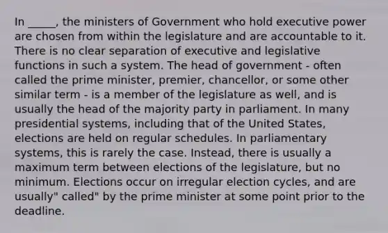 In _____, the ministers of Government who hold executive power are chosen from within the legislature and are accountable to it. There is no clear separation of executive and legislative functions in such a system. The head of government - often called the prime minister, premier, chancellor, or some other similar term - is a member of the legislature as well, and is usually the head of the majority party in parliament. In many presidential systems, including that of the United States, elections are held on regular schedules. In parliamentary systems, this is rarely the case. Instead, there is usually a maximum term between elections of the legislature, but no minimum. Elections occur on irregular election cycles, and are usually" called" by the prime minister at some point prior to the deadline.