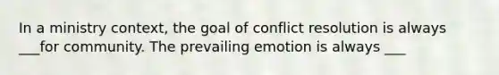 In a ministry context, the goal of conflict resolution is always ___for community. The prevailing emotion is always ___