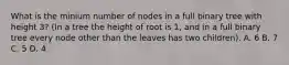 What is the minium number of nodes in a full binary tree with height 3? (In a tree the height of root is 1, and in a full binary tree every node other than the leaves has two children). A. 6 B. 7 C. 5 D. 4