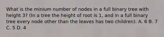 What is the minium number of nodes in a full binary tree with height 3? (In a tree the height of root is 1, and in a full binary tree every node other than the leaves has two children). A. 6 B. 7 C. 5 D. 4