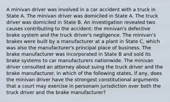 A minivan driver was involved in a car accident with a truck in State A. The minivan driver was domiciled in State A. The truck driver was domiciled in State B. An investigation revealed two causes contributing to the accident: the minivan's defective brake system and the truck driver's negligence. The minivan's brakes were built by a manufacturer at a plant in State C, which was also the manufacturer's principal place of business. The brake manufacturer was incorporated in State B and sold its brake systems to car manufacturers nationwide. The minivan driver consulted an attorney about suing the truck driver and the brake manufacturer. In which of the following states, if any, does the minivan driver have the strongest constitutional arguments that a court may exercise in personam jurisdiction over both the truck driver and the brake manufacturer?