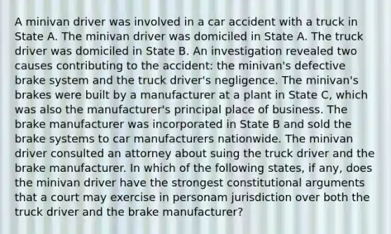 A minivan driver was involved in a car accident with a truck in State A. The minivan driver was domiciled in State A. The truck driver was domiciled in State B. An investigation revealed two causes contributing to the accident: the minivan's defective brake system and the truck driver's negligence. The minivan's brakes were built by a manufacturer at a plant in State C, which was also the manufacturer's principal place of business. The brake manufacturer was incorporated in State B and sold the brake systems to car manufacturers nationwide. The minivan driver consulted an attorney about suing the truck driver and the brake manufacturer. In which of the following states, if any, does the minivan driver have the strongest constitutional arguments that a court may exercise in personam jurisdiction over both the truck driver and the brake manufacturer?