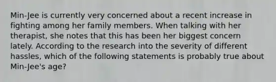 Min-Jee is currently very concerned about a recent increase in fighting among her family members. When talking with her therapist, she notes that this has been her biggest concern lately. According to the research into the severity of different hassles, which of the following statements is probably true about Min-Jee's age?