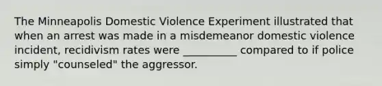 The Minneapolis Domestic Violence Experiment illustrated that when an arrest was made in a misdemeanor domestic violence incident, recidivism rates were __________ compared to if police simply "counseled" the aggressor.