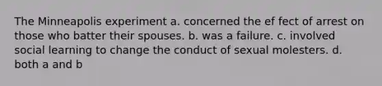 The Minneapolis experiment a. concerned the ef fect of arrest on those who batter their spouses. b. was a failure. c. involved social learning to change the conduct of sexual molesters. d. both a and b